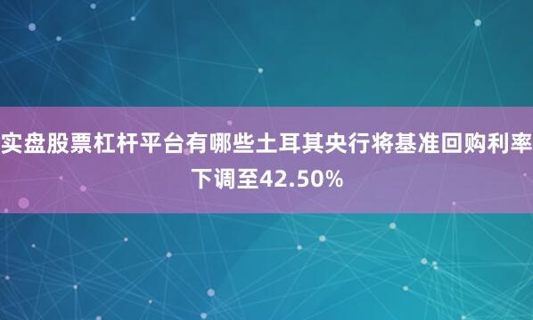 实盘股票杠杆平台有哪些土耳其央行将基准回购利率下调至42.50%