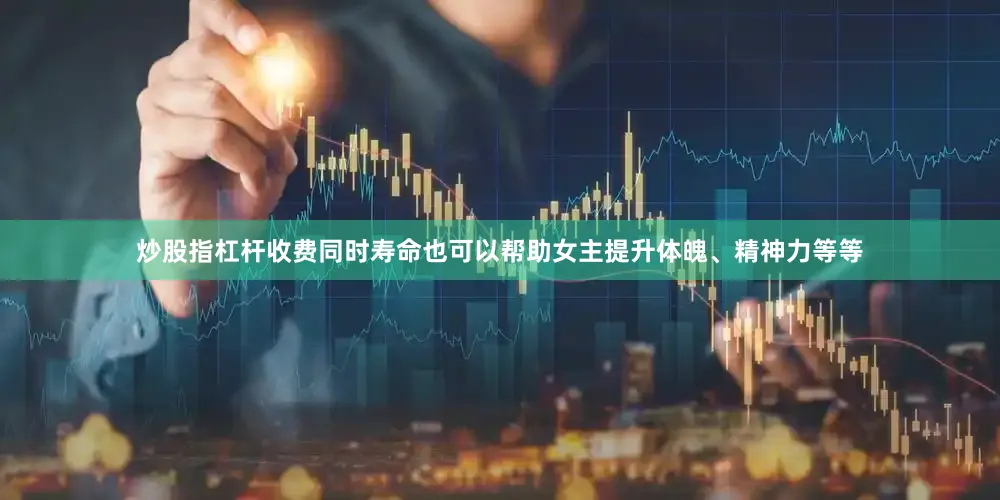 炒股指杠杆收费同时寿命也可以帮助女主提升体魄、精神力等等