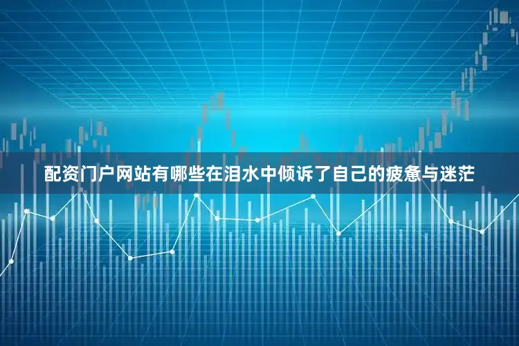 配资门户网站有哪些在泪水中倾诉了自己的疲惫与迷茫