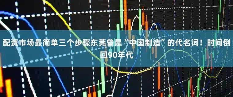 配资市场最简单三个步骤东莞曾是“中国制造”的代名词！时间倒回90年代