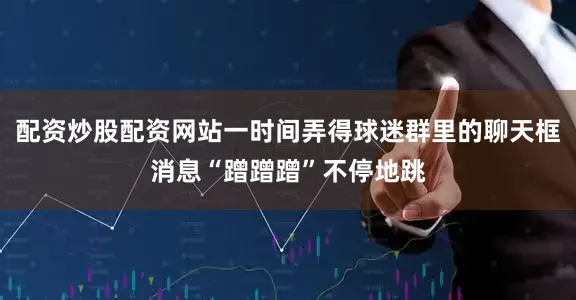 配资炒股配资网站一时间弄得球迷群里的聊天框消息“蹭蹭蹭”不停地跳
