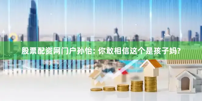 股票配资网门户孙怡: 你敢相信这个是孩子妈?